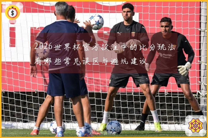 2026世界杯官方投注中的比分玩法有哪些常见误区与避坑建议