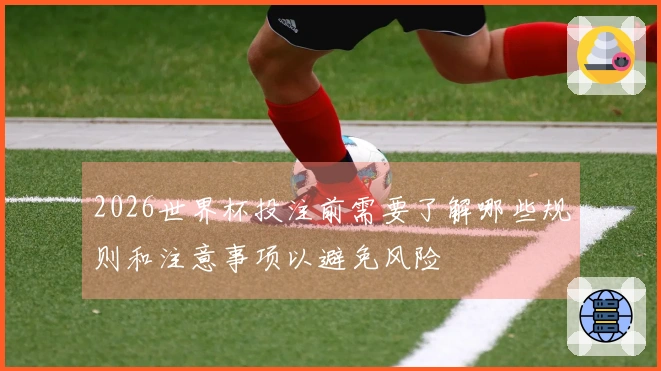 2026世界杯投注前需要了解哪些规则和注意事项以避免风险