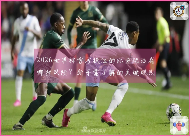 2026世界杯官方投注的比分玩法有哪些风险？新手需了解的关键规则分析